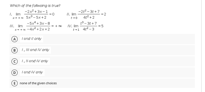 Which of the folwoing is true?
-2x2 +3x – 1
=0
II. lim
t+0
-2t2 - 3t +7
4t² + 2
1. lim
=2
x+ +x 5x3 - 5x+2
t3- 3t +7
IV. lim
t-1 4t2-3
-5x4 + 3x -8
III. lim
X- + -4x+2x+2
= + 00
= 5
I and il only
1, Ill and IV only
B
1, ll and IV only
I and IV only
E none of the given choices
