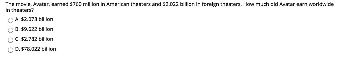 The movie, Avatar, earned $760 million in American theaters and $2.022 billion in foreign theaters. How much did Avatar earn worldwide
in theaters?
A. $2.078 billion
B. $9.622 billion
C. $2.782 billion
D. $78.022 billion
