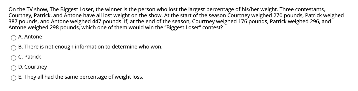 On the TV show, The Biggest Loser, the winner is the person who lost the largest percentage of his/her weight. Three contestants,
Courtney, Patrick, and Antone have all lost weight on the show. At the start of the season Courtney weighed 270 pounds, Patrick weighed
387 pounds, and Antone weighed 447 pounds. If, at the end of the season, Courtney weighed 176 pounds, Patrick weighed 296, and
Antone weighed 298 pounds, which one of them would win the "Biggest Loser" contest?
A. Antone
B. There is not enough information to determine who won.
C. Patrick
D. Courtney
E. They all had the same percentage of weight loss.
