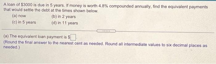 A loan of $3000 is due in 5 years. If money is worth 4.8% compounded annually, find the equivalent payments
that would settle the debt at the times shown below.
(a) now
(b) in 2 years
(c) in 5 years
(d) in 11 years
.....
(a) The equivalent loan payment is $
(Round the final answer to the nearest cent as needed. Round all intermediate values to six decimal places as
needed.)
