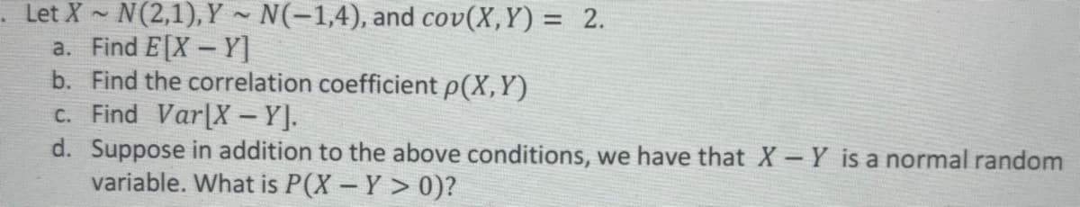 Let X~ N(2,1), Y~ N(-1,4), and cov(X,Y) = 2.
a. Find E[X-Y]
b. Find the correlation coefficient p(X,Y)
c. Find Var[X – Y].
d. Suppose in addition to the above conditions, we have that X - Y is a normal random
variable. What is P(X - Y > 0)?