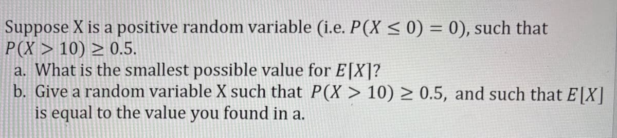 Suppose X is a positive random variable (i.e. P(X ≤ 0) = 0), such that
P(X>10) ≥ 0.5.
a. What is the smallest possible value for E[X]?
b. Give a random variable X such that P(X> 10) ≥ 0.5, and such that E[X]
is equal to the value you found in a.