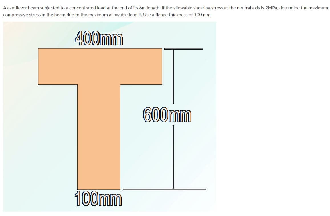 A cantilever beam subjected to a concentrated load at the end of its óm length. If the allowable shearing stress at the neutral axis is 2MPa, determine the maximum
compressive stress in the beam due to the maximum allowable load P. Use a flange thickness of 100 mm.
400mm
600mm
100mm
