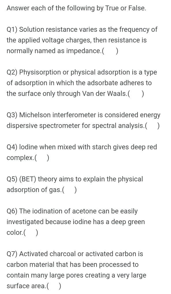 Answer each of the following by True or False.
Q1) Solution resistance varies as the frequency of
the applied voltage charges, then resistance is
normally named as impedance.( )
Q2) Physisorption or physical adsorption is a type
of adsorption in which the adsorbate adheres to
the surface only through Van der Waals.( )
Q3) Michelson interferometer is considered energy
dispersive spectrometer for spectral analysis.( )
Q4) lodine when mixed with starch gives deep red
complex.( )
Q5) (BET) theory aims to explain the physical
adsorption of gas.( )
Q6) The iodination of acetone can be easily
investigated because iodine has a deep green
color.( )
Q7) Activated charcoal or activated carbon is
carbon material that has been processed to
contain many large pores creating a very large
surface area.( )