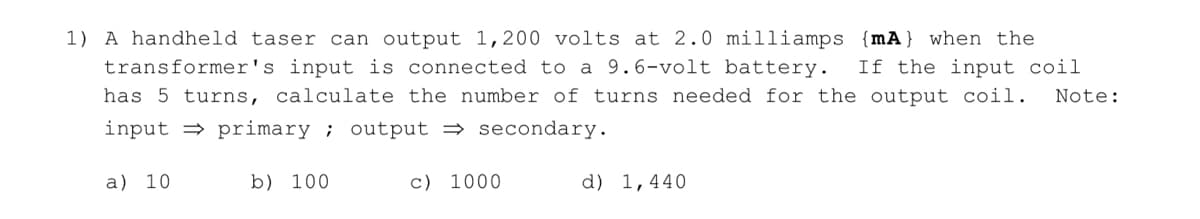 1) A handheld taser can output 1,200 volts at 2.0 milliamps {mA} when the
transformer's input is connected to a 9.6-volt battery. If the input coil
has 5 turns, calculate the number of turns needed for the output coil. Note:
input primary; output secondary.
a) 10
b) 100
c) 1000
d) 1,440