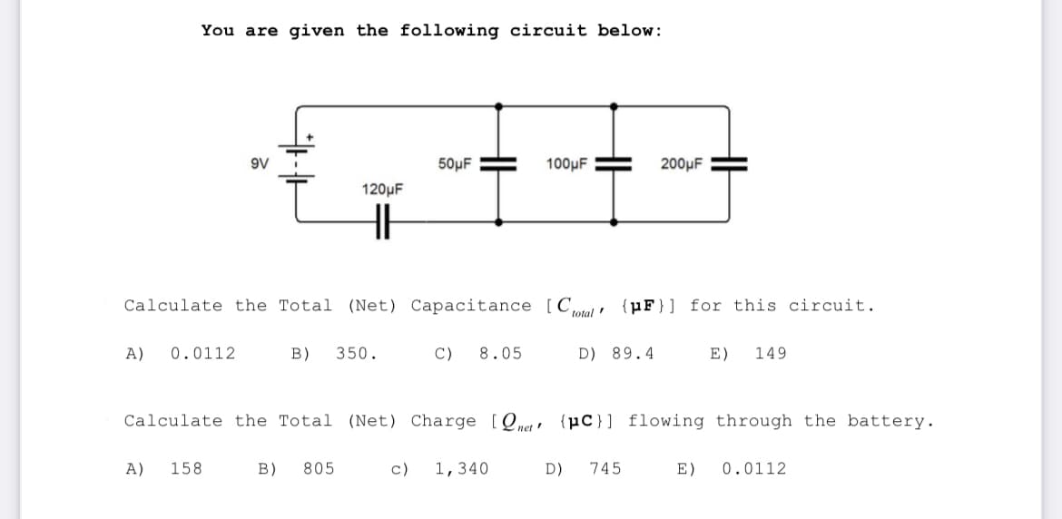 You are given the following circuit below:
A) 0.0112
A)
9V
158
120μF
HH
Calculate the Total (Net) Capacitance [Ctotal (pF)] for this circuit.
B) 350.
50μF
B) 805
Calculate the Total (Net) Charge [Q,
net!
C)
8.05
100μF
c) 1,340
D) 89.4
D)
200μF
(pc)] flowing through the battery.
745
E) 149
E) 0.0112