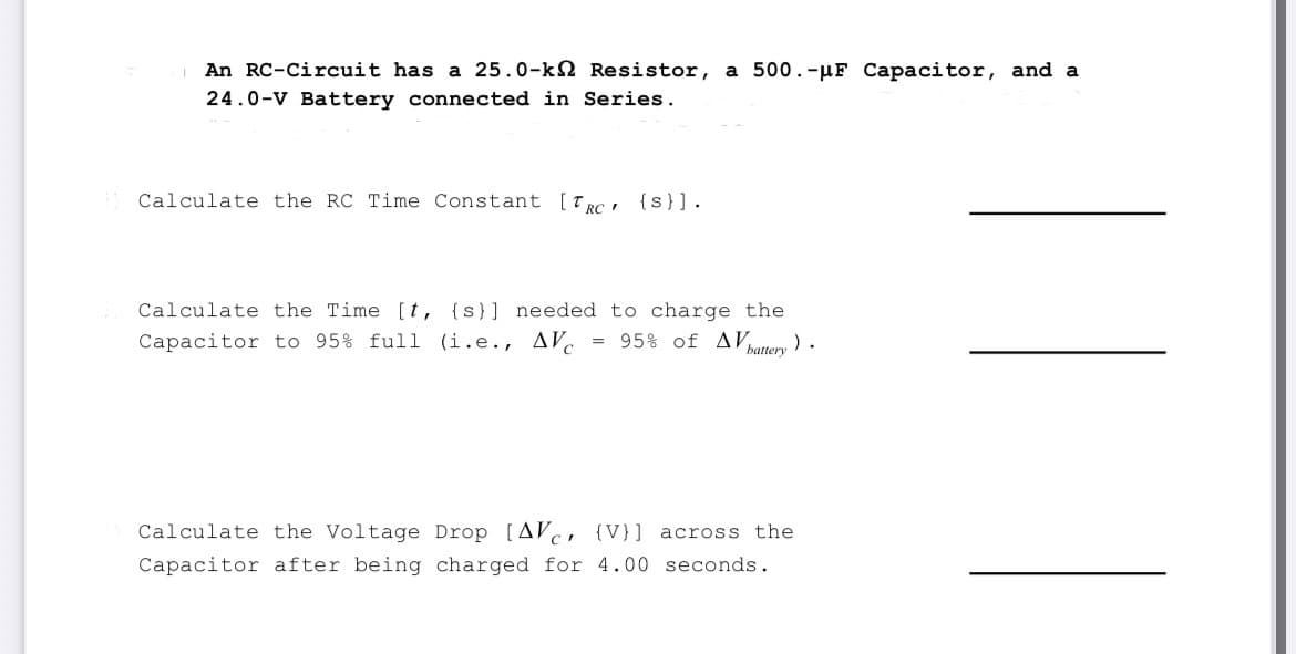 An RC-Circuit has a 25.0-k Resistor, a 500.-μF Capacitor, and a
24.0-V Battery connected in Series.
Calculate the RC Time Constant [TRC {S}].
Calculate the Time [t, {s}] needed to charge the
Capacitor to 95% full (i.e., AV = 95% of AV ).
battery
Calculate the Voltage Drop [AV (V)] across the
Capacitor after being charged for 4.00 seconds.
||