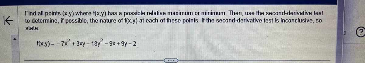 K
Find all points (x,y) where f(x,y) has a possible relative maximum or minimum. Then, use the second-derivative test
to determine, if possible, the nature of f(x,y) at each of these points. If the second-derivative test is inconclusive, so
state.
f(x,y) = -7x² + 3xy - 1
- 18y² - 9x+9y-2