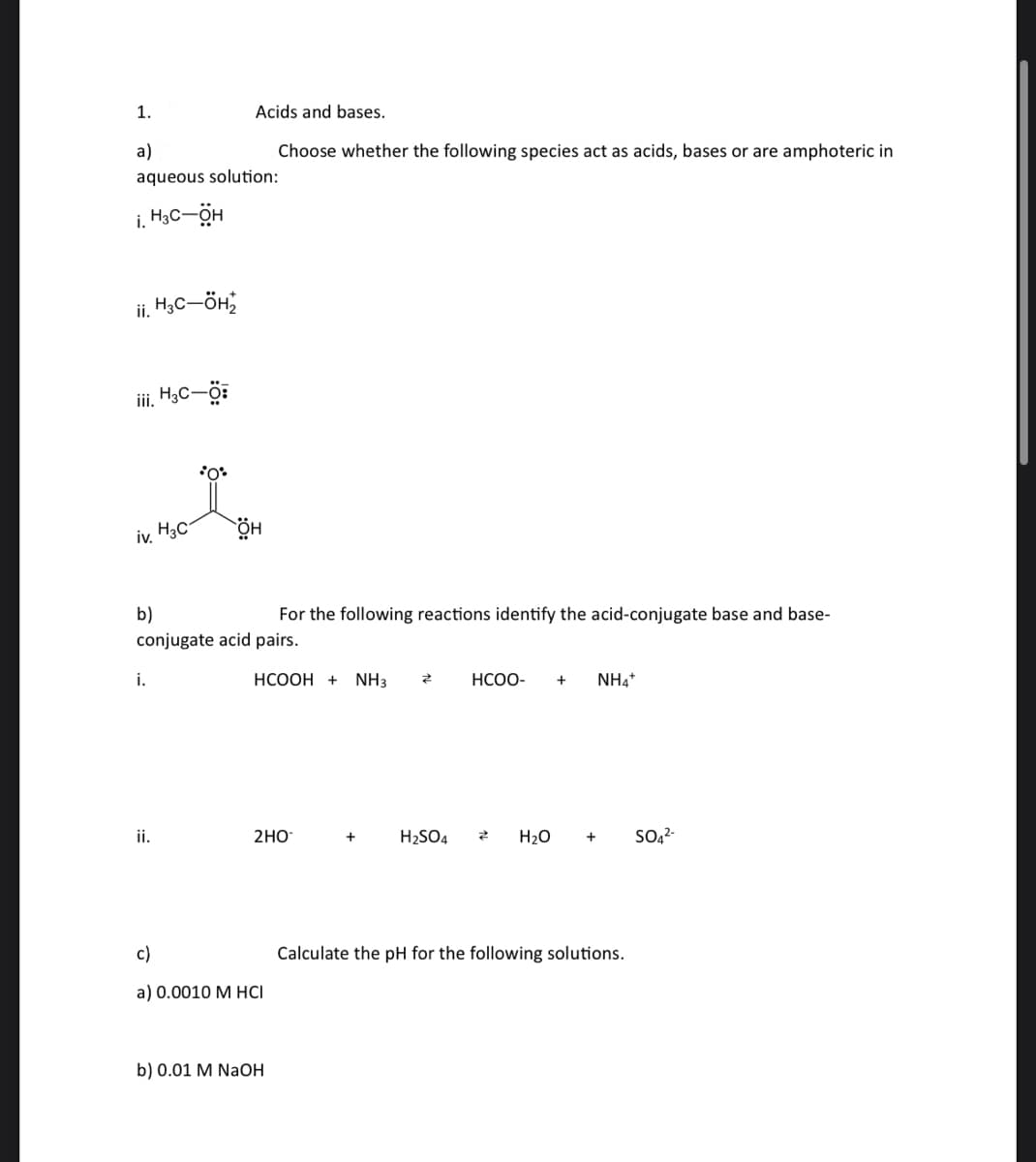 1.
a)
aqueous solution:
i. H3C-OH
ii. H3C-ÖH₂
iii. H3C-Ö:
iv. H3C
i.
Acids and bases.
Choose whether the following species act as acids, bases or are amphoteric in
*O*
ii.
b)
conjugate acid pairs.
он
For the following reactions identify the acid-conjugate base and base-
HCOOH + NH3
2HO
c)
a) 0.0010 M HCI
b) 0.01 M NaOH
+
Z
H₂SO4
HCOO- + NH4+
Z
H₂O + SO4²-
Calculate the pH for the following solutions.