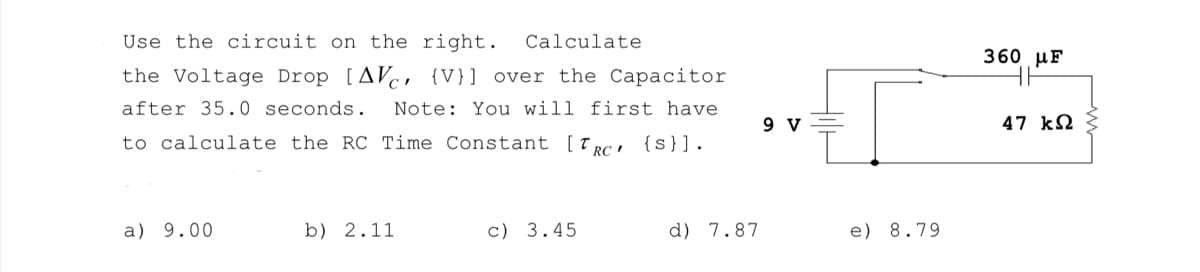 Use the circuit on the right. Calculate
the Voltage Drop [AV {V}] over the Capacitor
after 35.0 seconds. Note: You will first have
to calculate the RC Time Constant [TRC {S}].
a) 9.00
b) 2.11
c) 3.45
d) 7.87
9 V
e) 8.79
360 με
47 ΚΩ