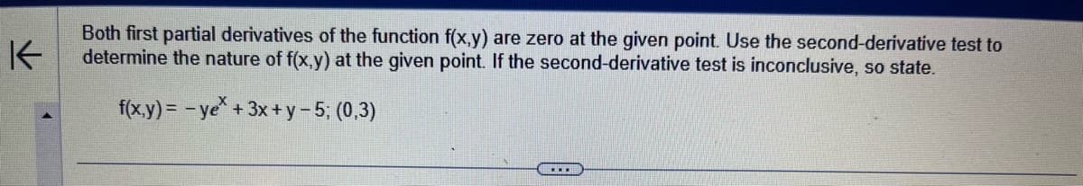 K
Both first partial derivatives of the function f(x,y) are zero at the given point. Use the second-derivative test to
determine the nature of f(x,y) at the given point. If the second-derivative test is inconclusive, so state.
f(x,y)=-ye* + 3x + y − 5; (0,3)
...