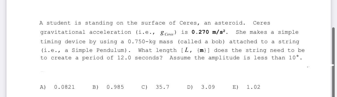 A student is standing on the surface of Ceres, an asteroid. Ceres
gravitational acceleration (i.e., g Ceres) is 0.270 m/s². She makes a simple
timing device by using a 0.750-kg mass (called a bob) attached to a string
(i.e., a Simple Pendulum). What length [L, {m}] does the string need to be
to create a period of 12.0 seconds? Assume the amplitude is less than 10°.
A)
0.0821
B) 0.985
C) 35.7
D) 3.09
E) 1.02