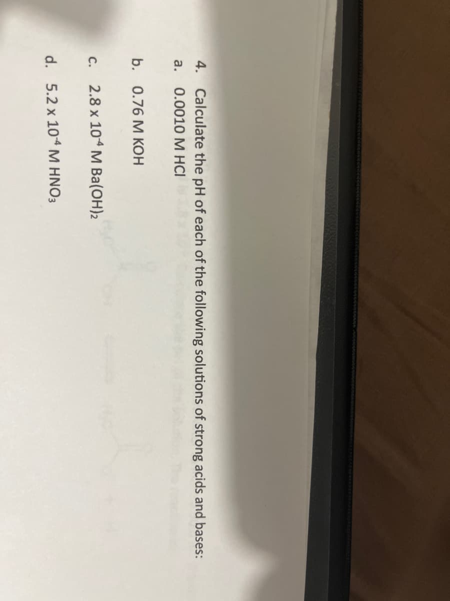 4. Calculate the pH of each of the following solutions of strong acids and bases:
0.0010 M HCI
a.
b. 0.76 M KOH
c. 2.8 x 104 M Ba(OH)2
d. 5.2 x 10-4 M HNO3