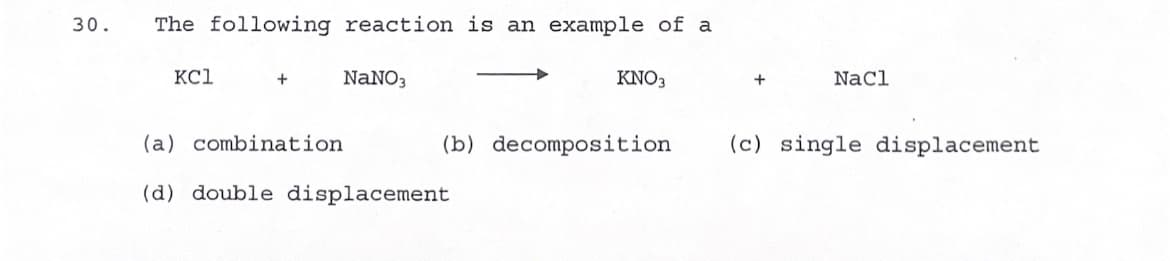 ### Chemical Reaction Type Identification

**Problem Statement:**
Identify the type of chemical reaction represented by the following equation:

\[ \text{KCl} + \text{NaNO}_3 \rightarrow \text{KNO}_3 + \text{NaCl} \]

**Options:**
a) combination  
b) decomposition  
c) single displacement  
d) double displacement  

**Explanation:**
The given chemical equation involves two compounds, potassium chloride (KCl) and sodium nitrate (NaNO₃). These react to form two new compounds, potassium nitrate (KNO₃) and sodium chloride (NaCl). 

This type of reaction, where the ions exchange partners to form new compounds, is characterized as:

**(d) double displacement**

Double displacement reactions typically involve the exchange of ions between two reacting compounds, resulting in the formation of two new products.