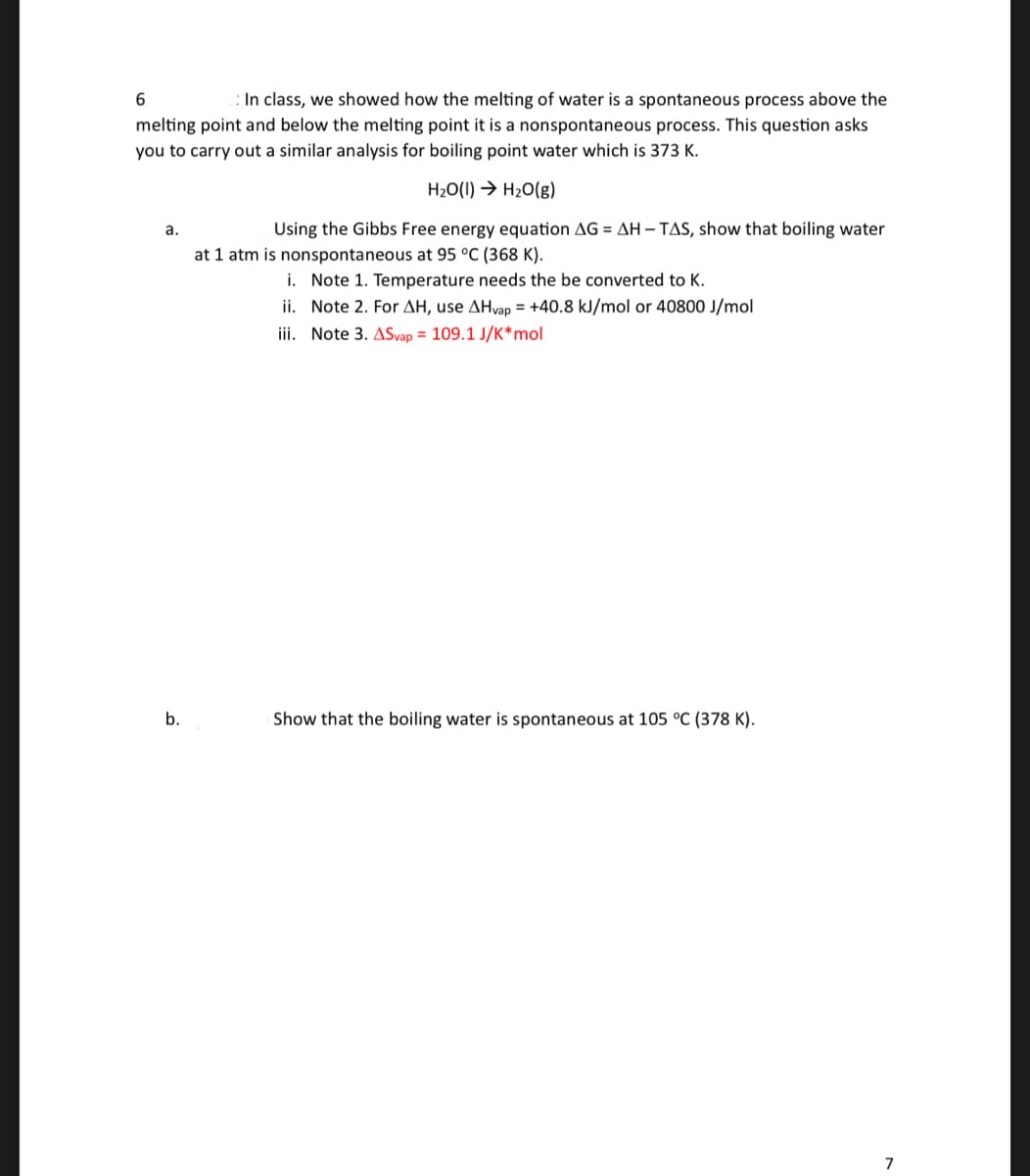 6
In class, we showed how the melting of water is a spontaneous process above the
melting point and below the melting point it is a nonspontaneous process. This question asks
you to carry out a similar analysis for boiling point water which is 373 K.
H₂O(1)→ H₂O(g)
Using the Gibbs Free energy equation AG = AH-TAS, show that boiling water
a.
b.
at 1 atm is nonspontaneous at 95 °C (368 K).
i. Note 1. Temperature needs the be converted to K.
ii. Note 2. For AH, use AHvap = +40.8 kJ/mol or 40800 J/mol
iii. Note 3. ASvap = 109.1 J/K* mol
Show that the boiling water is spontaneous at 105 °C (378 K).
7