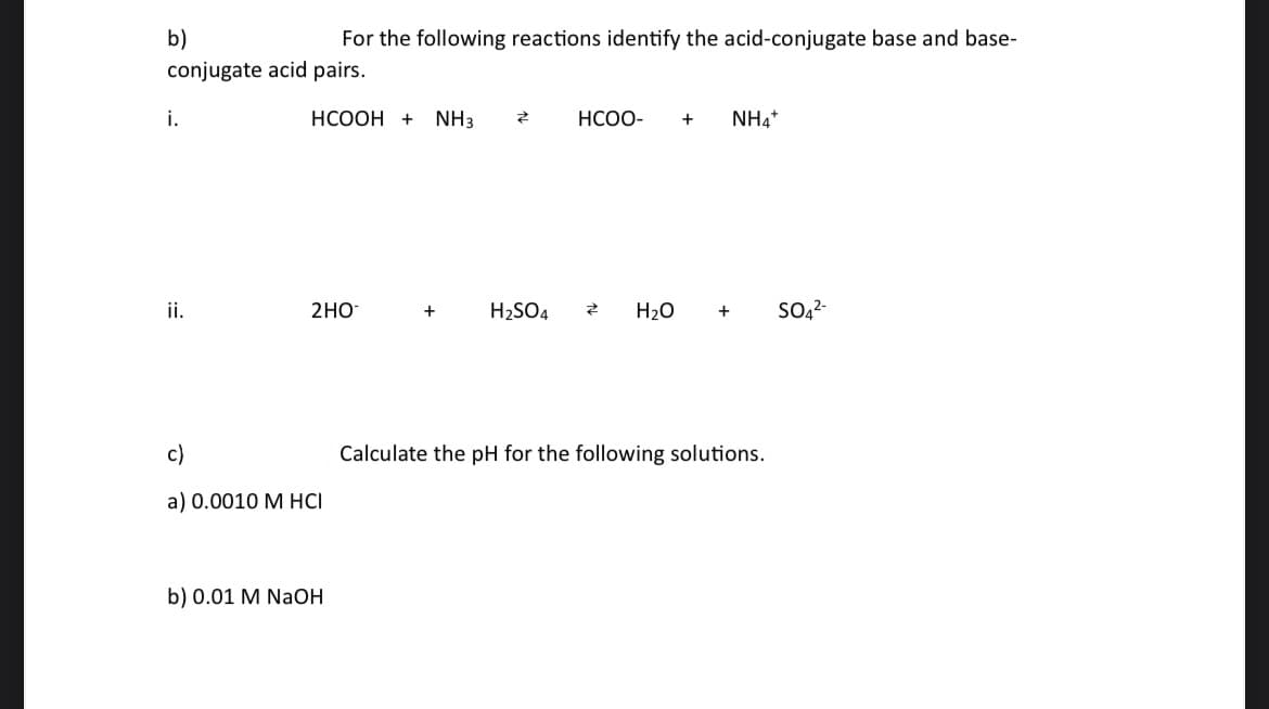 b)
conjugate acid pairs.
i.
ii.
HCOOH + NH3
For the following reactions identify the acid-conjugate base and base-
2HO
c)
a) 0.0010 M HCI
b) 0.01 M NaOH
+
Z
H₂SO4
HCOO- + NH4+
Z
H₂O + SO4²-
Calculate the pH for the following solutions.