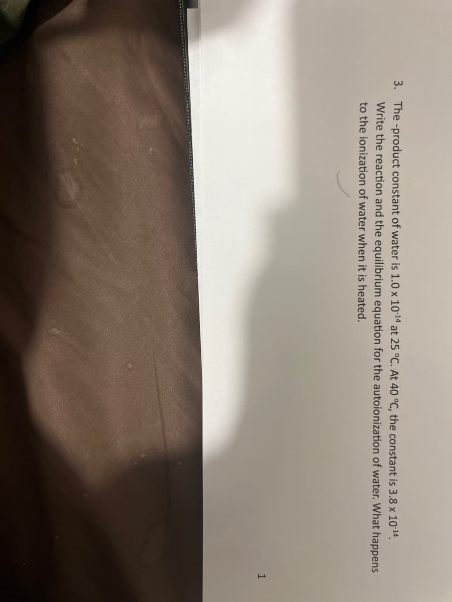 3. The -product constant of water is 1.0 x 10-14 at 25 °C. At 40 °C, the constant is 3.8 x 10-¹4.
Write the reaction and the equilibrium equation for the autoionization of water. What happens
to the ionization of water when it is heated.
1