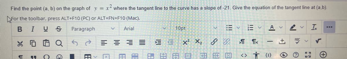 Find the point (a, b) on the graph of y = x² where the tangent line to the curve has a slope of -21. Give the equation of the tangent line at (a,b).
For the toolbar, press ALT+F10 (PC) or ALT+FN+F10 (Mac).
BI
US
Paragraph
v Arial
L
¶
"
C
Qरु ते
O
X
63
E
10pt
EE X² X₂
HE
V
+H
描く
A
¶T<
<> † {}
V
+]
K
Ix
✓