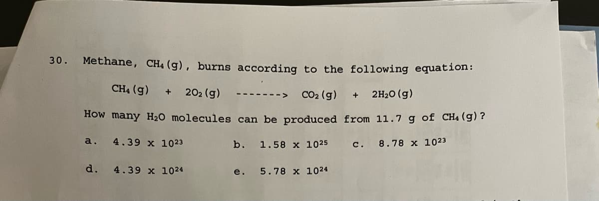 30.
Methane, CH₁ (g), burns according to the following equation:
CH4 (g) + 20₂ (g)
CO₂ (g)
+ 2H₂O(g)
How many H₂O molecules can be produced from 11.7 g of CH₁ (g)?
a. 4.39 x 1023
1.58 x 1025
C. 8.78 x 1023
d.
4.39 x 1024
b.
e.
5.78 x 1024