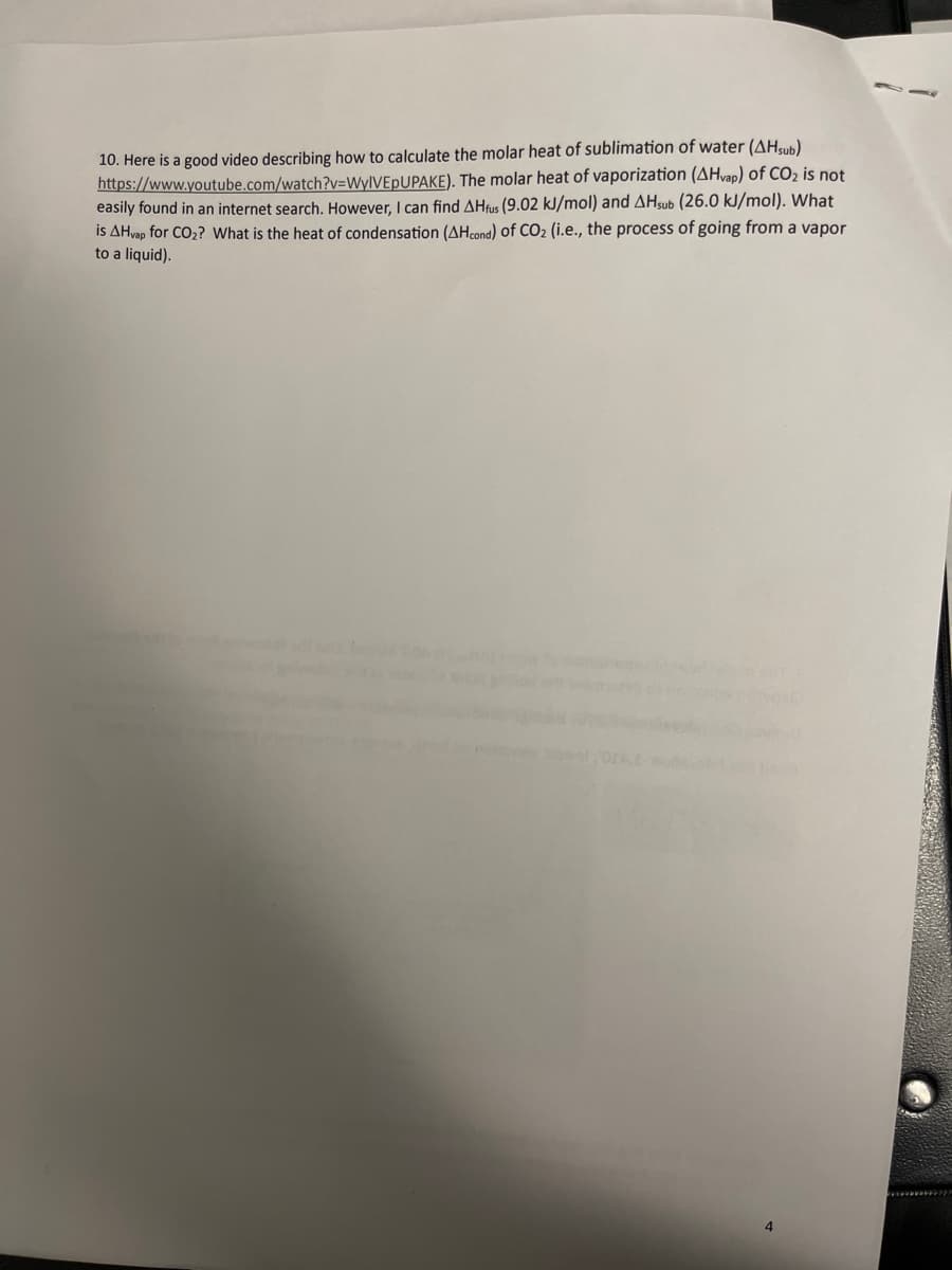 10. Here is a good video describing how to calculate the molar heat of sublimation of water (AHsub)
https://www.youtube.com/watch?v=WyIVEPUPAKE). The molar heat of vaporization (AHvap) of CO₂ is not
easily found in an internet search. However, I can find AHfus (9.02 kJ/mol) and AHsub (26.0 kJ/mol). What
is AHvap for CO₂? What is the heat of condensation (AHcond) of CO₂ (i.e., the process of going from a vapor
to a liquid).
4