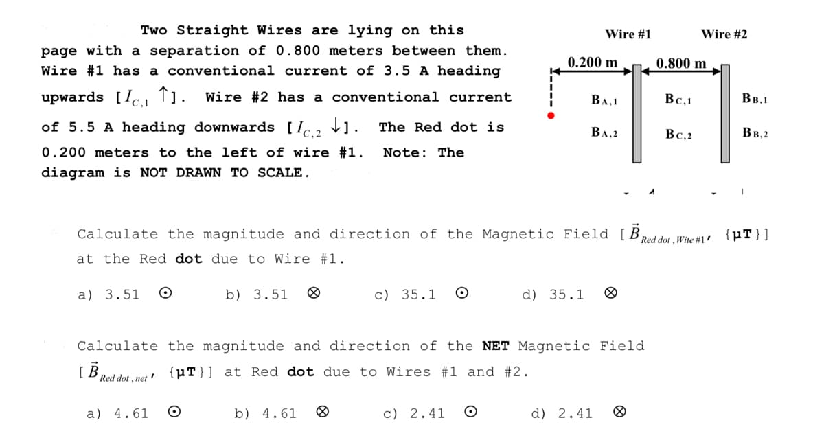 Two Straight Wires are lying on this
page with a separation of 0.800 meters between them.
Wire #1 has a conventional current of 3.5 A heading
upwards [Ic₁1 ↑1. Wire #2 has a conventional current.
of 5.5 A heading downwards [2]. The Red dot is
0.200 meters to the left of wire #1. Note: The
diagram is NOT DRAWN TO SCALE.
a) 3.51 O
[B
Calculate the magnitude and direction of the Magnetic Field [B
at the Red dot due to Wire #1.
Red dot, net
a) 4.61
b) 3.51
O
c) 35.1 O
b) 4.61
Wire #1
0.200 m
Calculate the magnitude and direction of the NET Magnetic Field
{pT}] at Red dot due to Wires #1 and #2.
c) 2.41 O
BA,1
BA,2
d) 35.1 8
d) 2.41 8
0.800 m
Bc,1
Wire #2
Bc,2
Red dot, Wite #1'
BB,1
BB,2
{pT}]