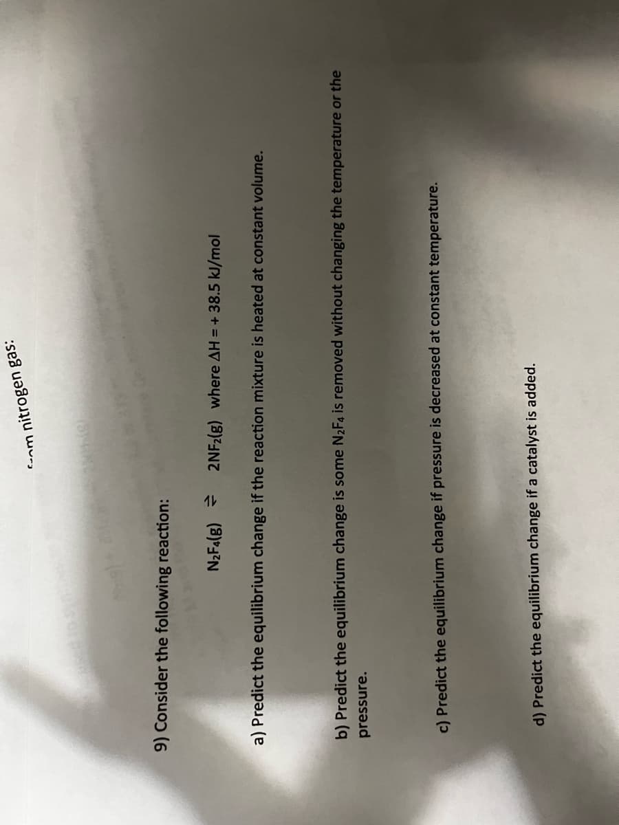 9) Consider the following reaction:
com
nitrogen gas:
N₂F4(g) = 2NF2(g) where AH = + 38.5 kJ/mol
a) Predict the equilibrium change if the reaction mixture is heated at constant volume.
b) Predict the equilibrium change is some N₂F4 is removed without changing the temperature or the
pressure.
c) Predict the equilibrium change if pressure is decreased at constant temperature.
d) Predict the equilibrium change if a catalyst is added.