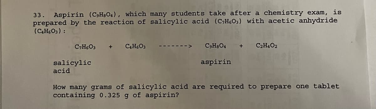 33. Aspirin (C9H8O4), which many students take after a chemistry exam, is
prepared by the reaction of salicylic acid (C₂H603) with acetic anhydride
(C4H6O3):
C7H6O3 +
salicylic
acid
C4H6O3
C9H8O4 + C2H4O2
aspirin
How many grams of salicylic acid are required to prepare one tablet
containing 0.325 g of aspirin?