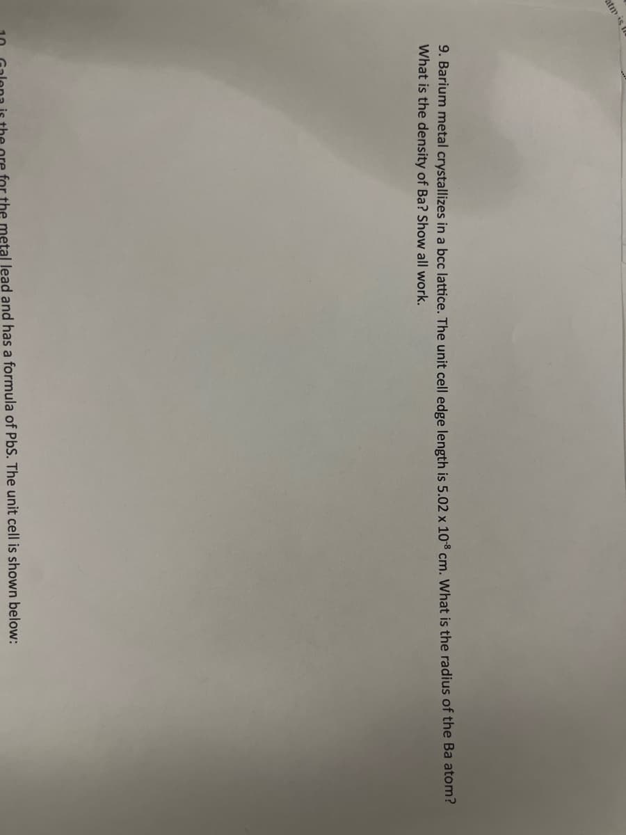 atm is
9. Barium metal crystallizes in a bcc lattice. The unit cell edge length is 5.02 x 108 cm. What is the radius of the Ba atom?
What is the density of Ba? Show all work.
the metal lead and has a formula of PbS. The unit cell is shown below: