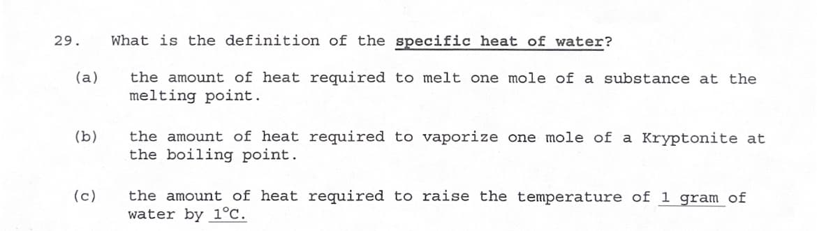 **Question 29: Understanding the Specific Heat of Water**

**Question: What is the definition of the specific heat of water?**

**Option (a):** The amount of heat required to melt one mole of a substance at the melting point.

**Option (b):** The amount of heat required to vaporize one mole of Kryptonite at the boiling point.

**Option (c):** The amount of heat required to raise the temperature of 1 gram of water by 1°C.