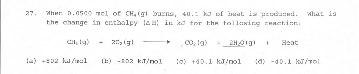 ### Example Problem: Calculating Enthalpy Change (ΔH)

**Problem:**
When 0.0500 mol of CH₄(g) burns, 40.1 kJ of heat is produced. What is the change in enthalpy (ΔH) in kJ for the following reaction?

\[
\text{CH}_4(\text{g}) + 2\text{O}_2(\text{g}) \longrightarrow \text{CO}_2(\text{g}) + 2\text{H}_2\text{O}(\text{g}) + \text{Heat}
\]

**Options:**
- (a) +802 kJ/mol
- (b) -802 kJ/mol
- (c) +40.1 kJ/mol
- (d) -40.1 kJ/mol

**Solution:**

Given:
- Heat produced by 0.0500 mol of CH₄(g) = 40.1 kJ

To find the ΔH for the reaction, we need to determine the heat produced per mole of CH₄(g).

1. Calculate heat produced per mole of CH₄(g):
\[
\text{Heat per mole} = \frac{\text{Total heat produced}}{\text{amount in moles}}
\]
\[
\text{Heat per mole} = \frac{40.1 \text{ kJ}}{0.0500 \text{ mol}}
\]

2. Perform the calculation:
\[
\text{Heat per mole} = \frac{40.1}{0.0500} = 802 \text{ kJ/mol}
\]

Since heat is produced, the enthalpy change (ΔH) is negative (exothermic reaction).

**Therefore, the correct answer is:**

- **(b) -802 kJ/mol**

### Explanation:

This calculation is essential in understanding the thermodynamics of chemical reactions. The negative sign indicates that energy is released to the surroundings when methane (CH₄) combusts.