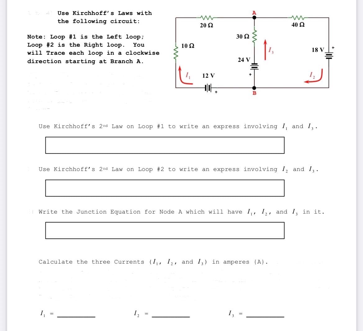 Use Kirchhoff's Laws with
the following circuit:
Note: Loop #1 is the Left loop;
Loop #2 is the Right loop. You
will Trace each loop in a clockwise
direction starting at Branch A.
10 92
20 Ω
12 V
30 Ω
24 V
M
B
ww
40 S2
18 V
Use Kirchhoff's 2nd Law on Loop #1 to write an express involving I, and I,.
Use Kirchhoff's 2nd Law on Loop #2 to write an express involving I, and 13.
Calculate the three Currents (I₁, I2, and I3) in amperes {A}.
Write the Junction Equation for Node A which will have I₁, I₂, and I, in it.