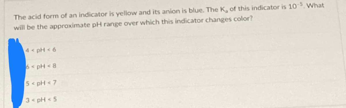 The acid form of an indicator is yellow and its anion is blue. The K₂ of this indicator is 10-5. What
will be the approximate pH range over which this indicator changes color?
4 < pH < 6
6 < pH < 8
5 < pH <7
3 < pH < 5