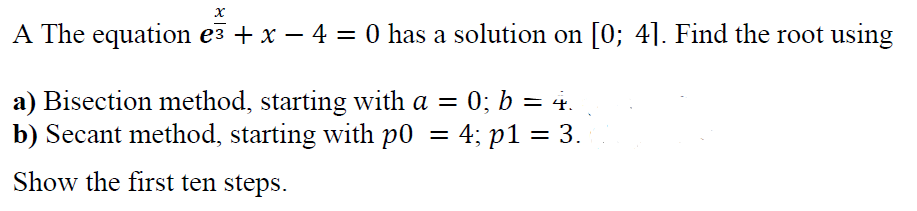 A The equation e3 + x – 4 = 0 has a solution on [0; 4]. Find the root using
a) Bisection method, starting with a = 0; b = 4.
b) Secant method, starting with p0 = 4; p1 = 3.
Show the first ten steps.
