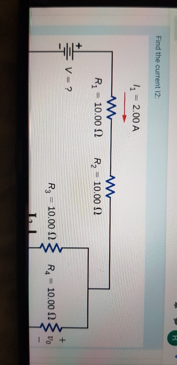 Find the current 12:
4 = 2.00 A
R1
10.00 2
R2 = 10.00 ()
%3D
V = ?
R, - 10.00 ()
R4 = 10.00 N
vo
%3D
