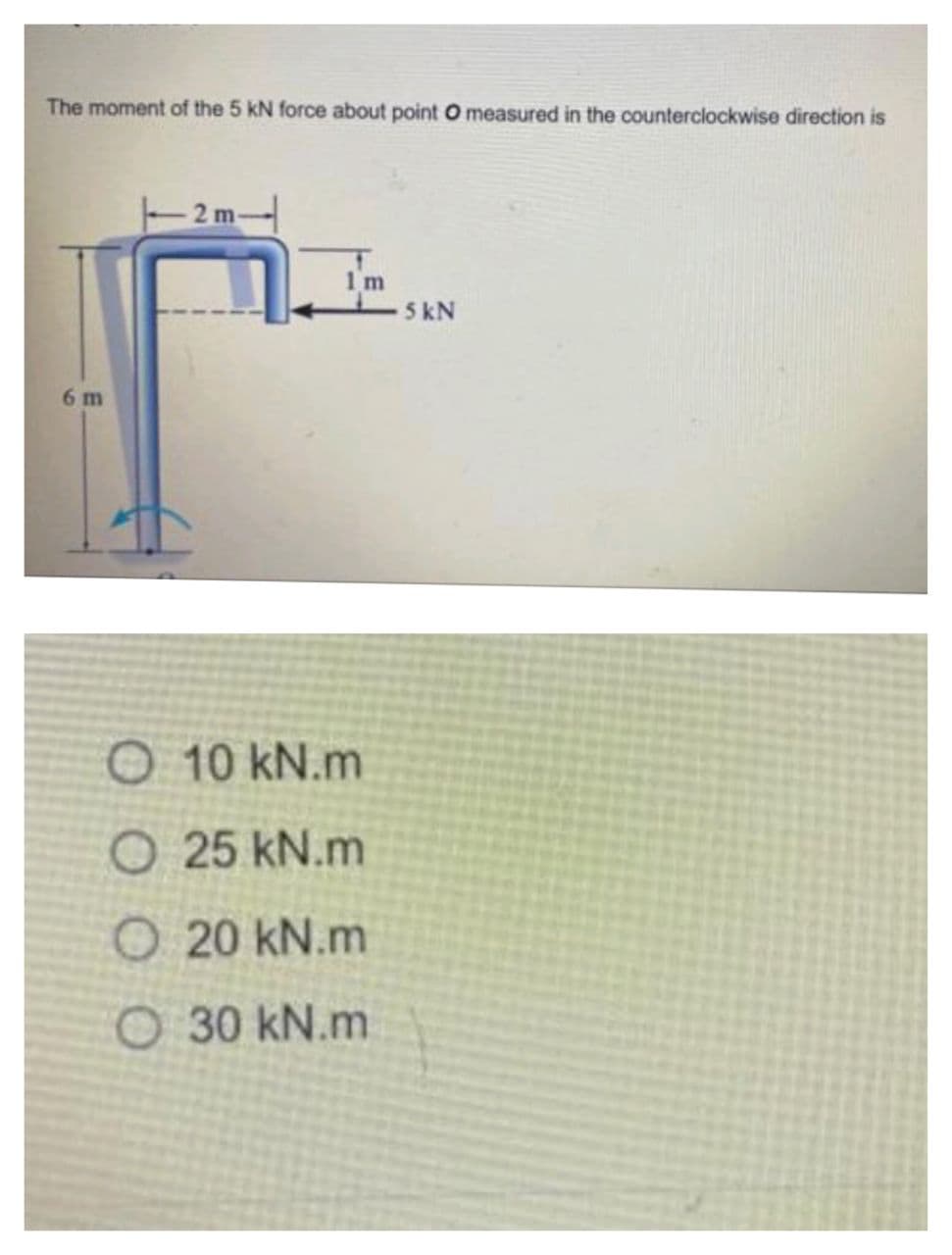 The moment of the 5 kN force about point O measured in the counterclockwise direction is
2 m-
1 m
5 kN
6 m
O 10 kN.m
O 25 kN.m
O 20 kN.m
O 30 kN.m
