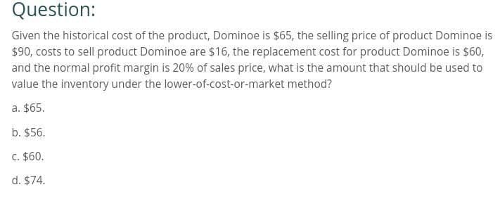 Question:
Given the historical cost of the product, Dominoe is $65, the selling price of product Dominoe is
$90, costs to sell product Dominoe are $16, the replacement cost for product Dominoe is $60,
and the normal profit margin is 20% of sales price, what is the amount that should be used to
value the inventory under the lower-of-cost-or-market method?
a. $65.
b. $56.
c. $60.
d. $74.