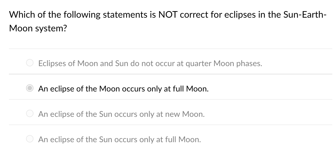 Which of the following statements is NOT correct for eclipses in the Sun-Earth-
Moon system?
Eclipses of Moon and Sun do not occur at quarter Moon phases.
An eclipse of the Moon occurs only at full Moon.
An eclipse of the Sun occurs only at new Moon.
An eclipse of the Sun occurs only at full Moon.