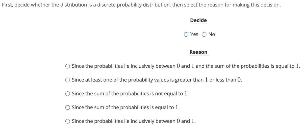 First, decide whether the distribution is a discrete probability distribution, then select the reason for making this decision.
Decide
Ⓒ Yes No
Reason
○ Since the probabilities lie inclusively between 0 and 1 and the sum of the probabilities is equal to 1.
○ Since at least one of the probability values is greater than 1 or less than 0.
○ Since the sum of the probabilities is not equal to 1.
Since the sum of the probabilities is equal to 1.
○ Since the probabilities lie inclusively between 0 and 1.