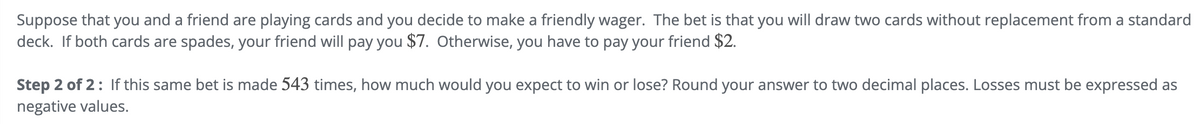 Suppose that you and a friend are playing cards and you decide to make a friendly wager. The bet is that you will draw two cards without replacement from a standard
deck. If both cards are spades, your friend will pay you $7. Otherwise, you have to pay your friend $2.
Step 2 of 2: If this same bet is made 543 times, how much would you expect to win or lose? Round your answer to two decimal places. Losses must be expressed as
negative values.