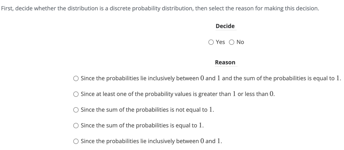 First, decide whether the distribution is a discrete probability distribution, then select the reason for making this decision.
Decide
○ Yes No
Reason
Since the probabilities lie inclusively between 0 and 1 and the sum of the probabilities is equal to 1.
Since at least one of the probability values is greater than 1 or less than 0.
Since the sum of the probabilities is not equal to 1.
Since the sum of the probabilities is equal to 1.
○ Since the probabilities lie inclusively between 0 and 1.