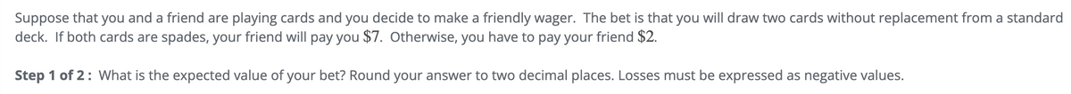 Suppose that you and a friend are playing cards and you decide to make a friendly wager. The bet is that you will draw two cards without replacement from a standard
deck. If both cards are spades, your friend will pay you $7. Otherwise, you have to pay your friend $2.
Step 1 of 2: What is the expected value of your bet? Round your answer to two decimal places. Losses must be expressed as negative values.