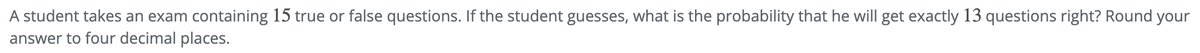 A student takes an exam containing 15 true or false questions. If the student guesses, what is the probability that he will get exactly 13 questions right? Round your
answer to four decimal places.