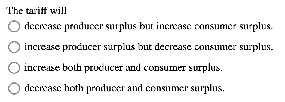 The tariff will
decrease producer surplus but increase consumer surplus.
increase producer surplus but decrease consumer surplus.
increase both producer and consumer surplus.
decrease both producer and consumer surplus.