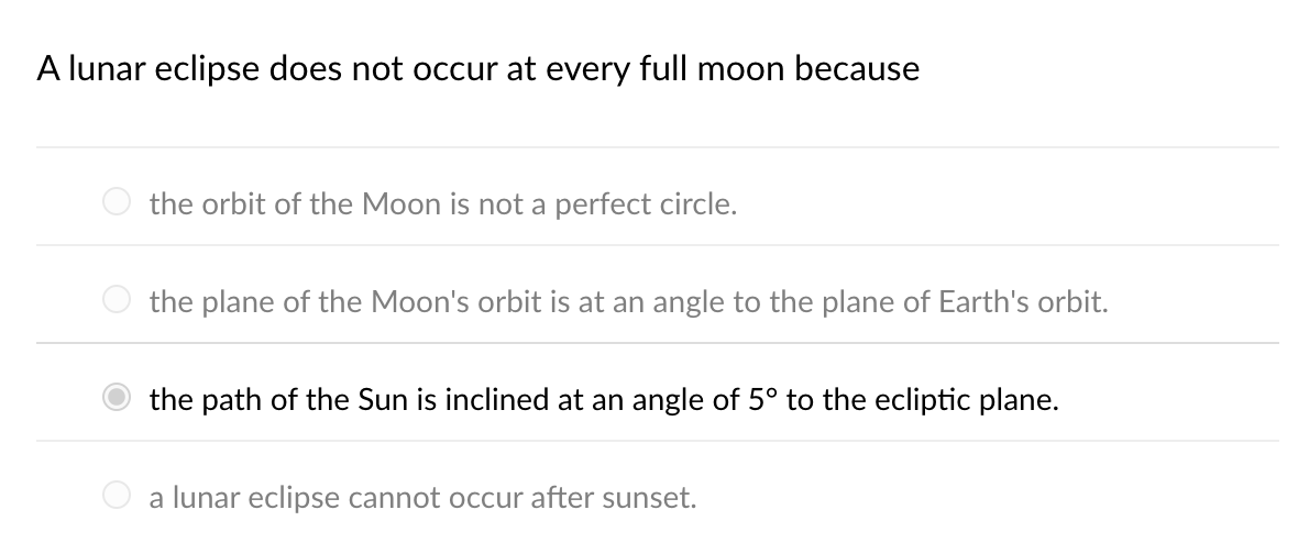 A lunar eclipse does not occur at every full moon because
the orbit of the Moon is not a perfect circle.
the plane of the Moon's orbit is at an angle to the plane of Earth's orbit.
the path of the Sun is inclined at an angle of 5° to the ecliptic plane.
a lunar eclipse cannot occur after sunset.