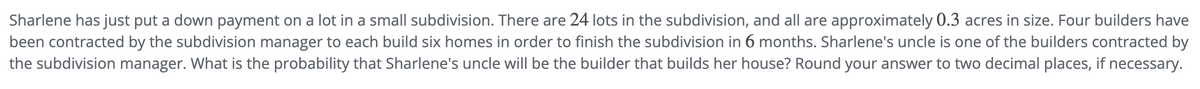 Sharlene has just put a down payment on a lot in a small subdivision. There are 24 lots in the subdivision, and all are approximately 0.3 acres in size. Four builders have
been contracted by the subdivision manager to each build six homes in order to finish the subdivision in 6 months. Sharlene's uncle is one of the builders contracted by
the subdivision manager. What is the probability that Sharlene's uncle will be the builder that builds her house? Round your answer to two decimal places, if necessary.