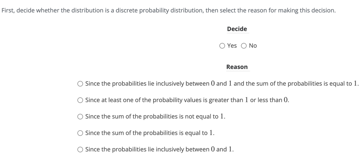 First, decide whether the distribution is a discrete probability distribution, then select the reason for making this decision.
Decide
○ Yes No
Reason
○ Since the probabilities lie inclusively between 0 and 1 and the sum of the probabilities is equal to 1.
○ Since at least one of the probability values is greater than 1 or less than 0.
Since the sum of the probabilities is not equal to 1.
○ Since the sum of the probabilities is equal to 1.
○ Since the probabilities lie inclusively between 0 and 1.