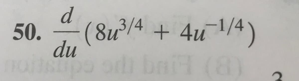 **Derivative Problem**

**Problem 50:**

Compute the derivative of the function with respect to \( u \):

\[
\frac{d}{du} \left( 8u^{3/4} + 4u^{-1/4} \right)
\]

**Explanation:**

To solve this problem, apply the power rule for derivatives, which states that if \( f(u) = u^n \), then \( f'(u) = nu^{n-1} \). 

Apply this rule individually to each term in the expression:

1. \( 8u^{3/4} \)
   - Derivative: \( \frac{d}{du}(8u^{3/4}) = 8 \cdot \frac{3}{4} \cdot u^{3/4 - 1} = 6u^{-1/4} \)

2. \( 4u^{-1/4} \)
   - Derivative: \( \frac{d}{du}(4u^{-1/4}) = 4 \cdot \left(-\frac{1}{4}\right) \cdot u^{-1/4 - 1} = -u^{-5/4} \)

Combine the results:

\[
\frac{d}{du} \left( 8u^{3/4} + 4u^{-1/4} \right) = 6u^{-1/4} - u^{-5/4}
\]