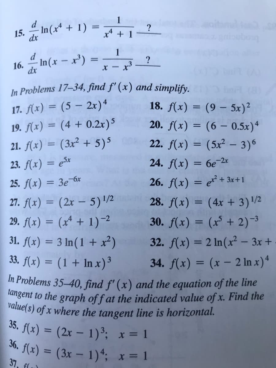 ### Calculus Derivatives Exercise Set

#### Problems 15-16: Derivatives of Logarithmic Functions

15. \[\frac{d}{dx} \ln(x^4 + 1) = \frac{1}{x^4 + 1} \, ?\]

16. \[\frac{d}{dx} \ln(x - x^3) = \frac{1}{x - x^3} \, ?\]

#### Problems 17-34: Find \( f'(x) \) and Simplify

17. \( f(x) = (5 - 2x)^4 \)

18. \( f(x) = (9 - 5x)^2 \)

19. \( f(x) = (4 + 0.2x)^5 \)

20. \( f(x) = (6 - 0.5x)^4 \)

21. \( f(x) = (3x^2 + 5)^5 \)

22. \( f(x) = (5x^2 - 3)^6 \)

23. \( f(x) = e^{5x} \)

24. \( f(x) = 6e^{-2x} \)

25. \( f(x) = 3e^{-6x} \)

26. \( f(x) = x^2 + 3x + 1 \)

27. \( f(x) = (2x - 5)^{1/2} \)

28. \( f(x) = (4x + 3)^{1/2} \)

29. \( f(x) = (x^4 + 1)^{-2} \)

30. \( f(x) = (x^5 + 2)^{-3} \)

31. \( f(x) = 3 \ln(1 + x^2) \)

32. \( f(x) = 2 \ln(x^2 - 3x + 1) \)

33. \( f(x) = (1 + \ln x)^3 \)

34. \( f(x) = (x - 2 \ln x)^4 \)

#### Problems 35-40: Find \( f'(x) \) and the Equation of the Tangent Line

35. \( f(x) = (2x - 1)^3; \quad x = 1 \)

36