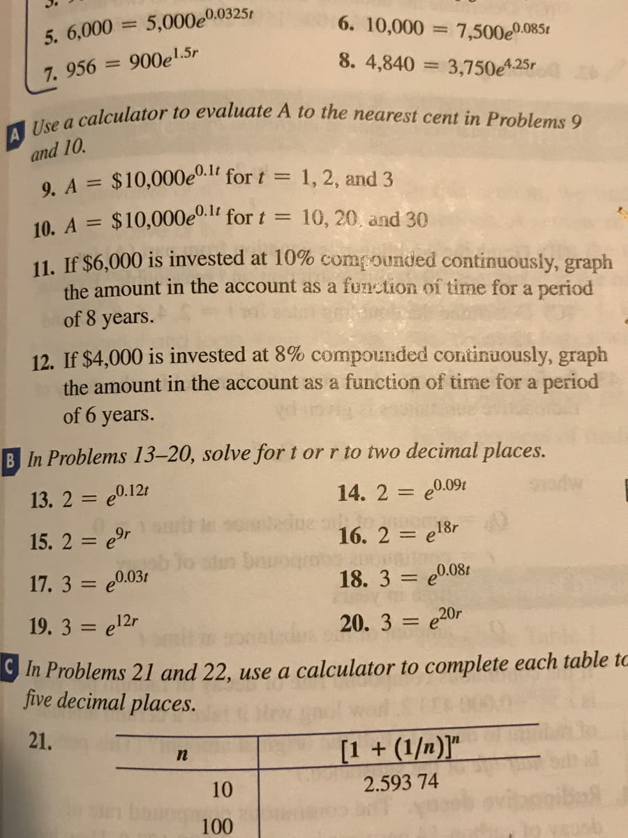 A Use a calculator to evaluate A to the nearest cent in Problems 9
5. 6,000 = 5,000e0.0325t
%3D
6. 10,000 = 7,500e0.0851
= 900el.5r
8. 4,840 = 3,750A25r
7. 956
and 10.
0.1t
9. A = $10,000e"." for t = 1, 2, and 3
%3D
10. A = $10,000e0. for t
11. If $6,000 is invested at 10% compounded continuously, graph
the amount in the account as a function of time for a period
of 8 years.
10, 20, and 30
%3D
%3D
12. If $4,000 is invested at 8% compounded continuously, graph
the amount in the account as a function of time for a period
of 6 years.
B In Problems 13–20, solve for t or r to two decimal places.
13. 2 = e0.12t
14. 2 = e0.09t
%3D
15. 2 = e9r
16. 2 = e18r
17. 3 = e0.031
18. 3 = e0.08t
19. 3 = e12r
20. 3 = e20r
%3D
9 In Problems 21 and 22, use a calculator to complete each table to
five decimal places.
21.
[1 + (1/n)]"
10
2.593 74
100
