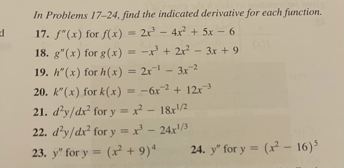 In Problems 17–24, find the indicated derivative for each function.
17. f"(x) for f(x) = 2x³ – 4² + 5x – 6
18. g"(x) for g(x) = -x + 2x² – 3x + 9
19. h"(x) for h(x) = 2x¬1 – 3x-2
20. k"(x) for k(x) = -6x-2 + 12x-3
21. d'y/dx² for y = x² – 18x/2
%3D
22. džy/dx? for y = x - 24x'/3
%3D
23. y" for y = (x² + 9)4
24. y" for y = (x² – 16)5
%3D
